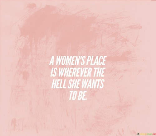 This bold and empowering quote challenges societal expectations and restrictions imposed on women's roles and choices. It defies the notion that women should be confined to specific places or roles dictated by others and advocates for women's autonomy in determining their destinies. The phrase "A woman's place is wherever the hell she wants to be" asserts that women have the right to make their own decisions and pursue their aspirations freely, without limitations or judgment.Historically, women have faced numerous barriers in accessing education, careers, and leadership positions due to deeply ingrained gender stereotypes and discrimination. This quote seeks to dismantle such barriers and encourages women to break free from any constraints placed upon them by society. It recognizes the diverse talents, dreams, and potential of women and celebrates their ability to chart their own paths, be it in the workforce, academia, politics, arts, or any other domain they desire.In essence, this quote stands as a rallying cry for women's empowerment, encouraging them to be fearless in pursuing their dreams and aspirations. It is a powerful reminder that women are not confined to any predetermined place; rather, they possess the agency to shape their lives, careers, and futures in accordance with their own passions and ambitions. It champions equality, freedom, and the recognition of women as multifaceted individuals with the right to chart their own paths in a world where they can truly be wherever they want to be