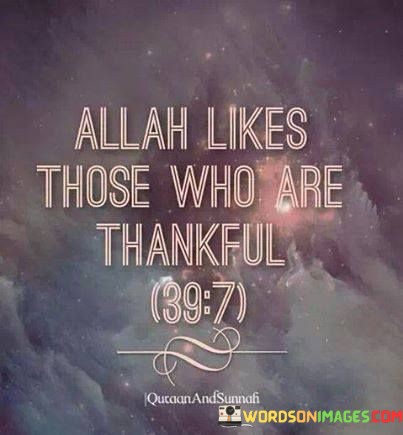 The statement "Allah Likes Those Who Are Thankful" reflects a fundamental concept in Islam, emphasizing the importance of gratitude and thankfulness to Allah (God). In Islam, expressing gratitude and thankfulness to Allah is considered a virtuous and praiseworthy quality.

This statement underscores the idea that being thankful and appreciative of Allah's blessings, both big and small, is a way to draw closer to Him and earn His favor and love. It aligns with the Islamic belief that gratitude is a means to increase blessings and goodness in one's life.

In essence, "Allah Likes Those Who Are Thankful" serves as a reminder for Muslims to cultivate a grateful heart and acknowledge the countless blessings bestowed upon them by Allah as an expression of faith and devotion.The statement "Allah Likes Those Who Are Thankful" reflects a fundamental concept in Islam, emphasizing the importance of gratitude and thankfulness to Allah (God). In Islam, expressing gratitude and thankfulness to Allah is considered a virtuous and praiseworthy quality.

This statement underscores the idea that being thankful and appreciative of Allah's blessings, both big and small, is a way to draw closer to Him and earn His favor and love. It aligns with the Islamic belief that gratitude is a means to increase blessings and goodness in one's life.

In essence, "Allah Likes Those Who Are Thankful" serves as a reminder for Muslims to cultivate a grateful heart and acknowledge the countless blessings bestowed upon them by Allah as an expression of faith and devotion.