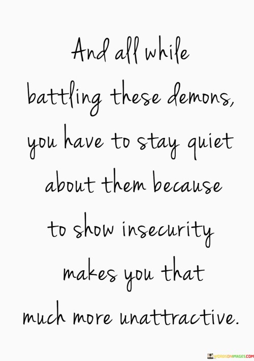 This quote delves into the internal struggles and societal pressures that individuals often face. It acknowledges the personal battles and challenges, referring to them as "demons." The quote suggests that these struggles are often hidden from the outside world due to societal expectations.

The first part of the quote acknowledges the simultaneous internal and external challenges people encounter. It recognizes the complexity of dealing with personal issues while also navigating the expectation to maintain a certain appearance or demeanor. The term "demons" metaphorically represents inner turmoil, highlighting the emotional weight individuals carry.

The second part of the quote touches on the cultural notion of hiding vulnerability. It suggests that revealing insecurity or struggles can be perceived as unattractive, which adds an additional layer of pressure. This part of the quote reflects on the unfortunate reality that individuals may feel compelled to hide their true emotions to conform to societal standards.

In essence, the quote sheds light on the internal conflicts many individuals face and the external pressures that often discourage them from openly discussing their struggles. It underscores the importance of fostering a supportive environment that allows for honest conversations about mental health and challenges without fear of judgment or diminished attractiveness.