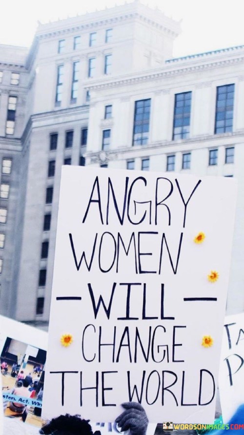 This powerful and succinct quote holds a profound message about the potential impact of women's anger and passion in driving positive change in the world. The phrase "Angry women will change the world" challenges the notion that anger in women is solely a negative or disruptive emotion. Instead, it recognizes the transformative power of women's anger when channeled constructively towards fighting injustice, inequality, and societal issues. It asserts that when women unite in their indignation and passion for creating a better world, they can be a force for significant and positive transformation.
In a broader context, this quote acknowledges the historical and ongoing struggle for women's rights and equality. Throughout history, women have faced systemic discrimination and oppression, leading to justified feelings of anger and frustration. However, this quote reframes anger as a potent catalyst for change and a driving force behind activism, advocacy, and social movements led by women. It inspires women to harness their anger as a tool for mobilization and action, to break free from the constraints of gender norms, and to demand justice, equality, and respect.Furthermore, the quote challenges societal perceptions that portray women's anger as irrational or unproductive. It advocates for women's emotions to be acknowledged, validated, and utilized as a driving force for progress and social change. By recognizing the transformative potential of women's anger, this quote encourages society to listen to and support the demands of angry women, acknowledging their agency and contributions to shaping a more equitable and just world. Ultimately, the quote serves as an empowering reminder that women's anger, when harnessed positively, can be a catalyst for positive change, inspiring women to embrace their passion and drive as a force for creating a brighter future.