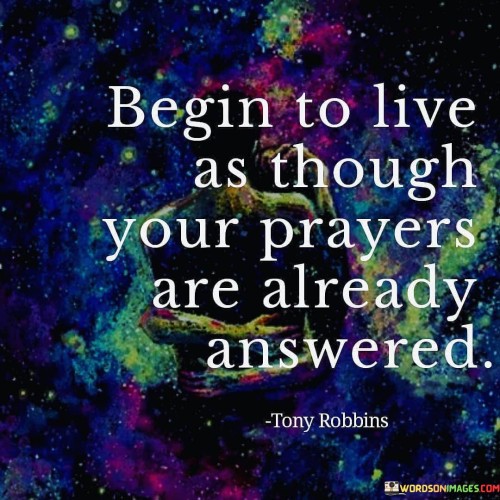 The quote "Begin To Live As Though Your Prayers Are Already Answered" conveys a message of faith and positive expectation. It suggests that individuals should approach life with the belief and confidence that their prayers and desires will be fulfilled, even before they see the tangible results.

This quote underscores the idea that maintaining a mindset of faith and acting as though one's prayers have already been answered can have a transformative effect on one's outlook and actions. It encourages a proactive and hopeful approach to life, driven by the belief that God or the universe will align circumstances to bring about the desired outcomes.

In essence, "Begin To Live As Though Your Prayers Are Already Answered" serves as an invitation to trust in the power of faith and positive thinking, with the anticipation that this mindset can lead to the manifestation of one's desires and prayers.