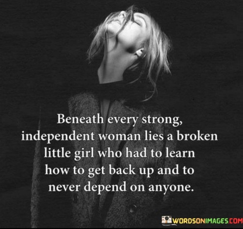 This poignant quote delves into the depths of a strong, independent woman's past, acknowledging that beneath her resolute exterior lies a history of resilience and growth. The phrase "Beneath every strong, independent woman lies a broken little girl who had to learn how to get back up and to never depend on anyone" highlights the transformative journey of a woman who has overcome hardships and challenges, shaping her into the powerful individual she is today. The mention of a "broken little girl" signifies the vulnerabilities and struggles she may have faced in her early life, perhaps experiencing adversity, disappointments, or traumas that tested her resilience. However, through these trials, she learned valuable lessons of self-reliance and determination, discovering her inner strength and capacity to stand on her own two feet without relying on others. In a broader context, this quote reflects the common human experience of overcoming obstacles and adversity. It emphasizes the idea that strength is often born from vulnerability, and personal growth is a result of facing and conquering hardships. The phrase acknowledges the complexities of a person's journey, where pain and challenges are interwoven with strength and empowerment. It also challenges societal expectations that equate strength solely with self-sufficiency and independence, acknowledging that true resilience may stem from having faced difficulties and learned to rise above them. Ultimately, this quote celebrates the indomitable spirit of women who have navigated through life's trials, transforming past wounds into a source of inner power. It reminds us that everyone has a unique journey shaped by their experiences, and that beneath the surface of strength and independence, lie profound stories of growth, healing, and triumph.