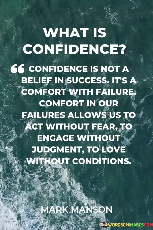 "Comfort in Our Failure Allows Us to Act Without Fear": This phrase emphasizes that being at ease with failure enables individuals to take risks without being paralyzed by fear of the unknown or potential failure.

"To Engage Without Judgement, To Love Without Conditions": This part extends the idea to interpersonal interactions. It suggests that when one is confident and comfortable with their own failures, they can engage with others openly and without judgment, fostering genuine connections.

In essence, the quote emphasizes that true confidence doesn't arise solely from successes, but from embracing and learning from failures. It underscores how being at peace with one's shortcomings enables them to live and interact authentically, unburdened by fear or judgment.