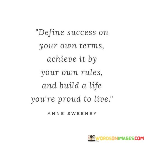 "Define Success On Your Own Terms": This phrase encourages individuals to establish their own criteria for success. Instead of adopting society's standards, it empowers them to determine what achievement means to them personally, aligning goals with individual values and aspirations.

"Achieve it by your own rules": This part underscores the idea of pursuing success authentically. It suggests that individuals should forge their own paths, avoiding rigid conventions and tailoring their journeys according to their unique circumstances and preferences.

"Build a life you're proud to live": This statement encapsulates the ultimate goal of success. It urges individuals to construct a life that resonates with their true selves, reflecting their accomplishments, values, and the fulfillment of their aspirations. It's an invitation to cultivate a sense of pride and satisfaction in one's life journey.