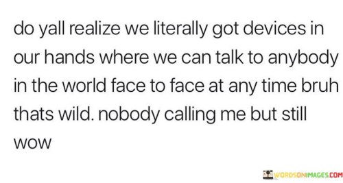 This quote highlights the remarkable and transformative impact of modern communication technology. It marvels at the fact that handheld devices enable instantaneous face-to-face conversations with people from around the globe, emphasizing the astonishing capabilities of such technology.

The first part of the quote emphasizes the incredible accessibility and connectivity provided by smartphones or devices. It marvels at the ability to engage in real-time conversations with anyone, anywhere, breaking down geographical barriers and allowing for meaningful interactions regardless of physical distance.

The second part of the quote introduces an element of reflection or irony. Despite the remarkable technology at our fingertips, the speaker notes the absence of incoming calls, which juxtaposes the vast potential of the devices with the reality of personal experiences. This part of the quote suggests that while we have the tools to connect, it's important to consider how and why we use them.

In essence, the quote serves as a reminder of the immense technological progress that has shaped our communication landscape. It encourages reflection on how we utilize these tools to foster meaningful connections and emphasizes the need to strike a balance between the capabilities of technology and the quality of human interactions.