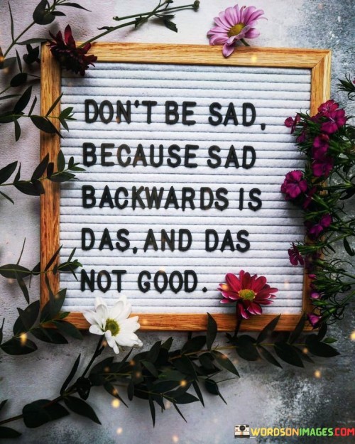 The quote playfully encourages a shift in perspective. It advises against sadness by highlighting a linguistic quirk: "sad" spelled backward is "das," which is associated with negativity. This simple wordplay invites us to reconsider our emotions and reminds us that dwelling on sadness can lead to unfavorable outcomes.

In a lighthearted manner, the quote underscores the importance of maintaining a positive outlook. It implies that focusing on sadness can lead to undesirable consequences, reinforcing the idea that our mindset can influence our experiences. By finding humor in the reversal of words, it encourages us to embrace optimism and avoid getting trapped in sadness.

Ultimately, this quote serves as a gentle reminder to choose happiness over sorrow. It employs a clever wordplay to emphasize that dwelling on sadness is unproductive, urging us to seek positivity and better outcomes in our lives.