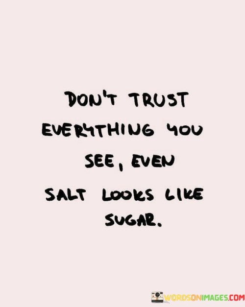 The quote warns against blind trust. It suggests that appearances can be deceiving, using the analogy of salt resembling sugar. It encourages skepticism and discernment, urging individuals to look beyond surface impressions and exercise caution in their interactions and judgments.

Questioning appearances. The quote cautions against gullibility. It implies deception. By comparing salt and sugar, it reminds us that even seemingly harmless things can be misleading. It prompts critical thinking, encouraging us to question the authenticity of what we perceive at face value.

Urging discernment. The quote promotes vigilance. It signifies wisdom. By advising not to trust everything seen, it underscores the importance of evaluating situations and people more deeply. It empowers individuals to cultivate a discerning mindset, making informed decisions and guarding against potential manipulation or misconceptions.