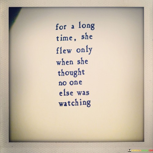 This poignant quote delves into the idea of personal vulnerability and the private struggles many individuals face. It describes a person, likely a woman, who restrained herself from expressing her true self or pursuing her passions openly. The metaphor of flying represents the pursuit of dreams, ambitions, or simply being true to oneself. However, the phrase "For a long time she flew only when she thought no one else was watching" implies that she felt constrained by external judgment or expectations, causing her to hide her authentic self from others.Overall, this quote speaks to the universal struggle many individuals face in navigating their identity, aspirations, and vulnerabilities in a world that often expects conformity. It encourages empathy and understanding, urging us to create an environment where people feel free to embrace their authentic selves and pursue their dreams without fear of judgment or societal pressure.