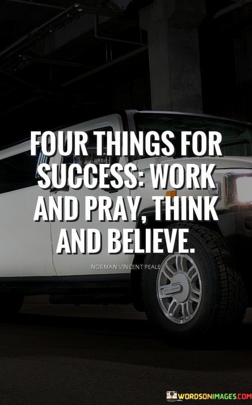 "Work and Pray": This combination suggests a balanced approach to success. It encourages both diligent effort and a spiritual dimension through prayer or intention.

"Think and Believe": This pair emphasizes the importance of mindset. Positive thinking and unwavering belief in oneself and one's goals are crucial for overcoming challenges and reaching success.

In essence, the quote emphasizes the synergy of active effort, positive mindset, and faith. It underscores that success is nurtured by a combination of hard work, mindfulness, and a strong belief in one's capabilities.