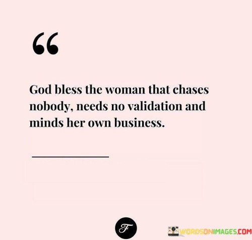 This empowering quote pays tribute to the self-assured, independent woman who possesses a strong sense of self-worth and confidence. The phrase "God bless the woman that chases nobody, needs no validation, and minds her own business" celebrates the strength and wisdom of a woman who is content with herself and does not seek external approval or validation. She is self-reliant and values her own worth without depending on others for validation or affirmation. Moreover, she chooses to focus on her own life, goals, and well-being, without being entangled in unnecessary drama or gossip. This quote emphasizes the importance of self-love, self-respect, and personal boundaries, showing that true empowerment comes from within, rather than seeking validation from others. In a broader context, this quote sends a powerful message about the value of self-sufficiency and personal growth. It encourages women to prioritize their own happiness and well-being, rather than relying on others for validation or approval. It challenges societal expectations that may pressure women to seek external validation or conform to others' expectations. Instead, it celebrates the strength and independence that come from knowing one's worth and living life on one's own terms. This quote also promotes a culture of respecting boundaries and focusing on personal growth, rather than getting caught up in unnecessary comparisons or competition with others. Ultimately, it celebrates the beauty and strength of women who prioritize their own happiness, contentment, and personal development, serving as an inspiration for others to embrace their own self-worth and live authentically.