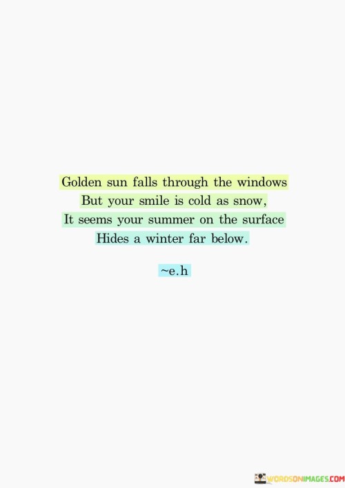 "Golden Sun Falls Through the Windows, But Your Smile Is Cold as Snow. It Seems Your Summer on the Sunrise Hides a Winter Far Below." This poetic passage conveys a contrast between external appearances and inner emotions. It describes a scene where the sun is shining brightly, yet the person's smile and demeanor give off a sense of coldness and hidden emotions.

The imagery of the "Golden Sun Falls Through the Windows" evokes a warm and inviting atmosphere, but this contrasts with the description of the person's smile as "Cold as Snow." This contrast suggests that there's an emotional disconnect or discrepancy between the external appearance and the internal state.

The passage goes on to suggest that even though there may be an appearance of "Summer" on the surface, there's an underlying "Winter" of emotions that is hidden from view. This juxtaposition speaks to the idea that people may mask their true feelings, presenting a facade that doesn't necessarily reflect their internal struggles or emotional experiences.

In essence, this passage captures the complexity of human emotions and the dissonance between outward appearances and inner realities. It reflects the idea that even amidst positivity or brightness, there can be hidden struggles and emotions that deserve understanding and empathy.
