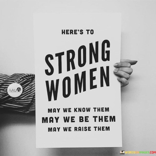 The quote "Here's to Strong Women: May We Know Them, May We Be Them, May We Raise Them" celebrates the strength, resilience, and empowerment of women while emphasizing the importance of recognizing, embodying, and nurturing these qualities. It pays tribute to the incredible women who have paved the way and serves as a call to action for all individuals to embrace their own strength and potential, regardless of gender.

The first part of the quote, "May We Know Them," encourages acknowledging and appreciating the strong women around us. It urges us to recognize and celebrate the achievements and contributions of women in various fields, from history-makers to everyday heroes, highlighting their significant impact on society and inspiring others. In essence, this quote serves as a rallying call to appreciate, embody, and pass on the spirit of strength and empowerment among women. It promotes a collective effort to create a world where women's potential is fully realized, their achievements are recognized, and their voices are heard and respected. It's a reminder that by supporting and empowering one another, women can continue breaking barriers and shaping a more inclusive and equitable future for all.