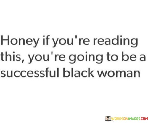 This uplifting quote serves as a message of encouragement and empowerment to black women, affirming their potential for success and achievement. The phrase "Honey, if you're reading this, you're going to be a successful black woman" expresses a sense of belief in the reader's abilities and future accomplishments, regardless of the challenges and obstacles they may face. It recognizes the resilience, strength, and brilliance that black women possess, highlighting their capacity to overcome adversity and thrive in various aspects of life.The term "honey" adds a touch of warmth and familiarity, conveying a message of support and care. It acknowledges the individual reader, making them feel seen and valued. By addressing the reader as a "successful black woman," the quote celebrates the unique experiences and contributions of black women while emphasizing the potential for greatness that lies within each one.This quote also addresses the importance of representation and visibility. It reminds black women that they belong to a powerful and accomplished community, whose achievements and influence are vital in various fields, from business and politics to arts and academia. Moreover, the quote challenges stereotypes and biases that may suggest otherwise, instilling a sense of pride and determination in the reader.In a broader context, this quote is an affirmation of the worth and potential of black women, who have historically faced systemic barriers and discrimination. It serves as a reminder that black women are more than capable of achieving success and making a positive impact in their lives and the world around them. By empowering black women to believe in themselves and their capabilities, this quote contributes to the movement of challenging societal norms and promoting inclusivity and diversity. It encourages black women to dream big, pursue their goals with confidence, and realize their full potential as successful, accomplished individuals who continue to break barriers and inspire others.