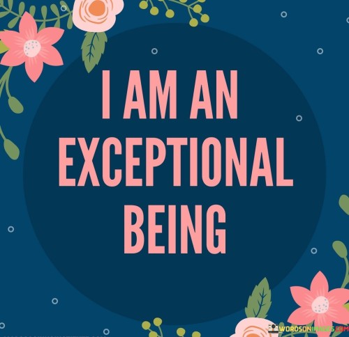 This quote, "I-Am-An-Exceptional-Being," declares a powerful affirmation of self-worth and uniqueness. It emphasizes the idea that each individual possesses extraordinary qualities and capabilities that make them exceptional in their own way.

It serves as a reminder that we should embrace our individuality and not compare ourselves to others. We are all unique with our own strengths, weaknesses, and life experiences. By acknowledging our exceptional nature, we can boost our self-esteem and cultivate a positive self-image.

Furthermore, this quote encourages us to recognize our potential for personal growth and achievement. It implies that we have the power to shape our destinies and make a positive impact on the world. So, remember that "I-Am-An-Exceptional-Being" and let it inspire you to embrace your uniqueness and strive for greatness.