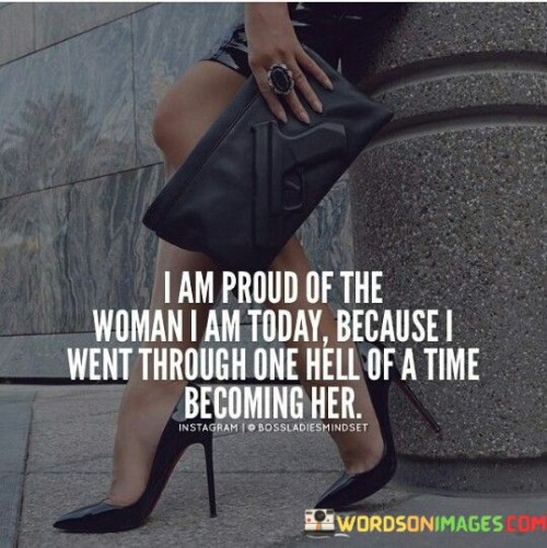 This quote encapsulates the journey of self-discovery and personal growth that has led the speaker to embrace and be proud of the woman they have become. The phrase "I Am Proud of the Woman I Am Today" conveys a sense of self-assurance and contentment with one's identity. It reflects a positive and empowered mindset, suggesting that the speaker has reached a point of self-acceptance and appreciation for who they are. However, the quote also acknowledges the challenges and difficulties that have accompanied the process of self-development, stating "I Went through One Hell of a Time Becoming Her." This phrase emphasizes the struggles and obstacles that the speaker faced on their journey to self-discovery, acknowledging that growth and transformation often come with significant trials and tribulations. The quote celebrates the strength and resilience that enabled the speaker to overcome adversity, leading them to embrace their authentic self and take pride in the person they have become. In a broader context, this quote serves as a reminder that self-acceptance and personal growth are not achieved without overcoming challenges and facing difficult experiences. It highlights the importance of embracing the journey of self-discovery, recognizing that the process of becoming one's true self can be arduous but ultimately rewarding. The phrase "Proud of the Woman I Am Today" challenges societal expectations and standards, suggesting that true pride and fulfillment come from self-acceptance and the courage to be authentic. The quote also encourages us to appreciate the strength and resilience that lie within each individual, recognizing that our experiences, both positive and negative, shape us into the people we become. It inspires us to value our unique journeys and to celebrate the growth and transformation that arise from confronting life's challenges head-on. Ultimately, the quote celebrates the power of self-discovery and the journey to self-acceptance, fostering a sense of pride and gratitude for the person one has become.