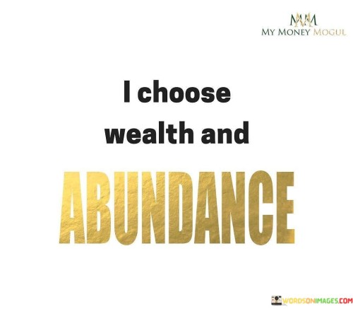 This quote, "I-Choose-Wealth-And-Abundance," is like a personal declaration of intent. It signifies a conscious decision to prioritize wealth and abundance in one's life.

The "I" at the beginning of the quote emphasizes individual agency and choice. It suggests that each person has the power to decide their path, and in this case, they're choosing to embrace wealth and abundance. This isn't about mere material riches but a holistic wealth that encompasses prosperity in various aspects of life, including health, happiness, and relationships.

By using the word "Choose," the quote underscores that this decision is not passive but an active and deliberate selection. It encourages a mindset focused on abundance rather than scarcity. It's a call to positivity and a reminder that our thoughts and intentions can shape our reality. So, "I-Choose-Wealth-And-Abundance" is a motivational statement, urging individuals to set their sights on a life abundant in all the things that matter most.