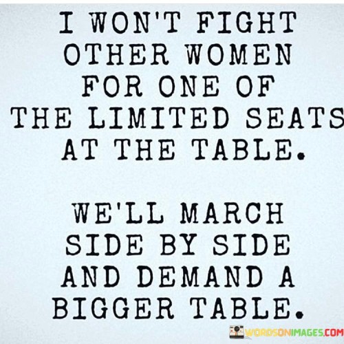 This empowering quote exemplifies unity, collaboration, and the pursuit of collective progress among women. The phrase "I won't fight other women for one of the limited seats at the table; we'll march side by side and demand a bigger table" highlights a powerful mindset that rejects the idea of women competing against each other for scarce opportunities. Instead, it encourages women to stand together in solidarity, advocating for inclusivity and equality in all aspects of life. The metaphor of the "limited seats at the table" symbolizes the historically constrained opportunities available to women in various fields. Rather than engaging in petty rivalry or internal competition, the quote calls for women to unite and work together to break down barriers and create more substantial and inclusive spaces where their voices can be heard and their contributions recognized.

In a broader context, this quote addresses the issue of gender inequality and the need for collective action to effect real change. It emphasizes the importance of women supporting each other, rather than tearing each other down, in the pursuit of equality and representation. The phrase also challenges the outdated notion that there is only room for a limited number of women in positions of power and influence. By standing shoulder to shoulder and demanding a "bigger table," women assert their right to equal opportunities, recognition, and influence in all aspects of society. This quote serves as a call to action, encouraging women to be allies and advocates for each other, lifting each other up instead of engaging in competition that only perpetuates the status quo. By embracing the spirit of collaboration and collective strength, women can create a more inclusive and equitable world where all women have a seat at the table and are empowered to thrive and succeed.