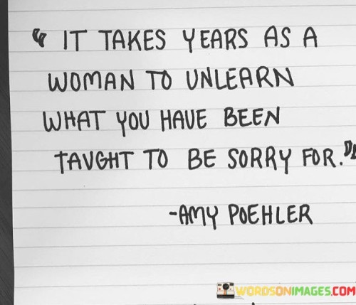 This quote speaks to the deep-rooted societal conditioning that often compels women to apologize unnecessarily and the journey they must undertake to liberate themselves from this learned behavior. The phrase "it takes years as a woman" acknowledges that from a young age, girls are socialized to be polite, accommodating, and apologetic, regardless of whether they have done something wrong. Society ingrains in women the idea that they must apologize for taking up space, expressing their opinions, or asserting themselves, leading to a pervasive culture of self-doubt and diminished self-esteem. The quote suggests that shedding this conditioning and unlearning the need to apologize for one's existence and authentic self requires considerable time and effort. In a broader context, this quote sheds light on the broader issue of gender socialization and the impact it has on women's self-perception and behavior. It points to the unequal expectations and standards imposed on women compared to men, where assertiveness and confidence may be viewed as admirable qualities in men but frowned upon or perceived as threatening in women. As girls grow into women, they may struggle to untangle the ingrained need to apologize for their actions and beliefs. This quote encourages women to reclaim their voices, embrace their worth, and reject the societal pressure to conform to narrow and limiting expectations. It serves as a call to challenge the underlying gender biases and double standards that perpetuate this learned behavior and to foster a culture where women are celebrated for their authenticity, assertiveness, and strength. Ultimately, it celebrates the empowering process of unlearning and reclaiming one's self-worth, fostering a society where women can confidently assert themselves without the burden of unnecessary apologies.