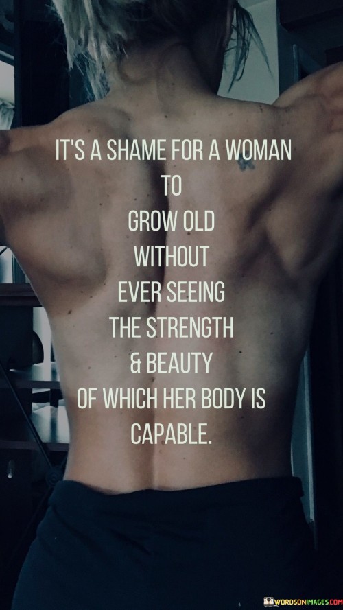 The quote "It's a shame for a woman to grow old without ever seeing the strength and beauty of which her body is capable" celebrates the power and potential inherent in a woman's body and laments the missed opportunities if she never fully embraces and appreciates it. The quote calls attention to the societal pressures and expectations that often hinder women from recognizing their own physical strength and beauty. It urges women to break free from these constraints, embrace their bodies' capabilities, and discover the beauty that lies in their strength, resilience, and self-empowerment.
At its core, the quote highlights the importance of body positivity and self-love. It reminds women that their bodies are not objects to be judged or compared but vessels of strength and beauty that enable them to achieve remarkable feats. The phrase "grow old without ever seeing" suggests that time is precious and should not be wasted on self-doubt or dissatisfaction with one's body. Instead, it encourages women to explore and celebrate their bodies' capabilities throughout their lives, fostering a sense of empowerment and self-appreciation. Ultimately, this quote serves as a reminder for women to recognize, embrace, and cherish their bodies for all they can accomplish and represent. It encourages women to reject the limiting beliefs imposed by society and embrace a positive and empowering relationship with their bodies, fostering a sense of pride and confidence in their unique abilities and physicality as they journey through life.