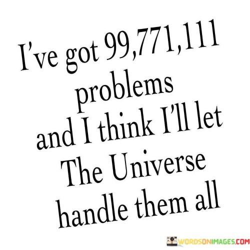 The quote humorously acknowledges a multitude of problems, exaggerated as 99771111, emphasizing their overwhelming nature. By deciding to "let the universe handle them all," the speaker adopts a laid-back, almost zen-like attitude. This implies surrendering control, trusting fate or destiny to resolve life's challenges, conveying a sense of acceptance and detachment from these issues.

It reflects a perspective of relinquishing control. The speaker might be tired of stressing over problems and opts for a more passive approach, allowing circumstances to unfold naturally. It suggests embracing uncertainty and letting go of the need to micromanage every aspect of life, highlighting the wisdom of sometimes going with the flow.

In essence, this quote encourages a philosophical shift towards acceptance and trust in the universe's course. It suggests that not every problem requires immediate intervention and that sometimes, stepping back and allowing life to take its course can bring unexpected resolutions and peace of mind.