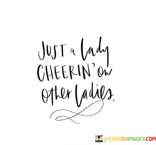 This short yet impactful quote encapsulates the essence of women supporting and uplifting each other. The phrase "Just A Lady Cheerin' On Other Ladies" conveys the image of a woman who wholeheartedly embraces the role of being a cheerleader for her fellow women. It highlights the power and significance of women empowering and encouraging one another to succeed, grow, and thrive. The use of "Just" suggests that this act of cheering on others may seem simple or ordinary, but it holds tremendous value in fostering a sense of camaraderie, sisterhood, and solidarity among women. The quote celebrates the strength and beauty that emerges when women stand together, united by their support for each other's dreams, aspirations, and accomplishments. In a broader context, this quote advocates for a culture of female empowerment and unity, emphasizing the transformative impact of women uplifting one another. It challenges the notion of competition and rivalry among women, instead highlighting the power of collaboration and celebration. The phrase "Just A Lady Cheerin' On Other Ladies" promotes the idea that supporting other women is not merely an act of kindness but a revolutionary act that challenges patriarchal norms and dismantles the narratives of female rivalry perpetuated by society. It serves as a reminder that women can be each other's greatest allies, motivating and inspiring each other to break barriers and reach their full potential. By embracing the role of cheerleaders for other women, individuals can foster an environment where success is not a zero-sum game, but rather a collective journey of growth and empowerment. Ultimately, this quote celebrates the beauty of women uplifting one another, inspiring future generations to embrace the spirit of sisterhood and celebrate each other's triumphs in a world that thrives on unity, support, and solidarity.