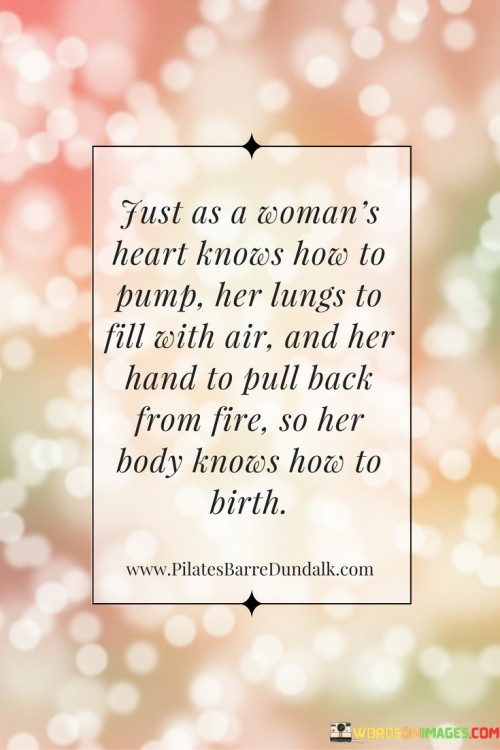 This beautiful and evocative quote draws parallels between a woman's innate bodily instincts and the miraculous act of giving birth. The phrase "Just as a woman's heart knows how to pump her lungs to fill with air and her hand to pull back from fire, so her body knows how to birth" celebrates the inherent wisdom and natural abilities that women possess, specifically when it comes to the act of childbirth. It emphasizes that the process of giving birth is not merely a physical act but a profound manifestation of the woman's body working in perfect harmony with the instincts ingrained within her.

In a broader context, this quote speaks to the incredible power and resilience of women's bodies. It honors the intricate mechanisms within a woman's physiology that enable her to bring new life into the world. The comparison of birthing to other instinctual actions, such as breathing and pulling back from fire, highlights the intuitive nature of childbirth, as something deeply ingrained and automatic within the woman's being. The quote also challenges the perception of childbirth as a daunting or fearful process, instead portraying it as a natural and beautiful expression of a woman's body at its most powerful and purposeful state. Ultimately, this quote celebrates the innate strength and wisdom of women, honoring the miraculous journey of childbirth as a testament to the wondrous capabilities of the female body and the extraordinary bond between a mother and her child.