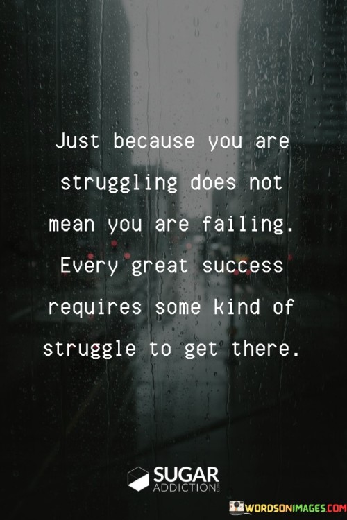 "Just Because You Are Struggling Does Not Mean You Are Failing": This statement challenges the misconception that struggle equates to failure. It suggests that difficulties are a natural part of the journey and don't necessarily signify a lack of progress.

"Every Great Success Requires Some Kind of Struggle to Get There": This phrase asserts that notable achievements are often born from challenges. It highlights that overcoming obstacles and persevering through difficulties are integral components of the path to success.

In essence, the quote underscores the importance of resilience and persistence. It encourages individuals to reframe their struggles as stepping stones rather than indicators of failure. It reinforces the idea that struggle is a necessary part of the process and can ultimately contribute to achieving significant accomplishments.