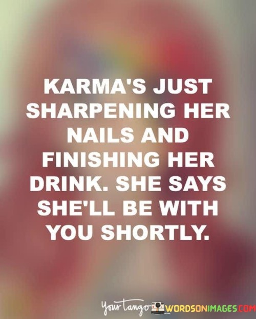 This clever and slightly ominous quote humorously personifies karma as a character preparing to deliver its consequences to someone who has accumulated negative actions or intentions. The phrase "Karma's Just Sharpening Her Nails And Finishing Her Drink" paints a vivid image of karma as a sassy and formidable figure, taking her time to get ready before intervening in the situation. The act of "sharpening her nails" symbolizes karma's readiness to exact justice, while "finishing her drink" suggests that she is calmly and patiently observing the events unfold before she intervenes. The quote humorously implies that karma is an unstoppable force that is well aware of the wrongdoing or harm caused by an individual and will soon take action to restore balance and justice. It conveys the idea that no one can escape the consequences of their actions, as karma operates with a meticulous sense of timing and fairness, ensuring that what goes around comes around. In a broader context, this quote delves into the concept of karma, which is a fundamental belief in many spiritual and philosophical traditions. Karma is the law of cause and effect, suggesting that our actions, whether positive or negative, create ripples that eventually come back to us. The quote playfully personifies karma, transforming it into a character with a sense of humor and patience. It serves as a reminder that our actions have consequences, and we should be mindful of the energy we put into the world. Just like a person taking time to prepare before delivering a response, karma allows time for the effects of actions to manifest before delivering its judgment. This quote also subtly suggests that individuals should be accountable for their actions and treat others with kindness and respect, as karma eventually brings back the energy they emit. Overall, the quote encapsulates the timeless idea that our deeds come back to us, urging us to act with integrity and empathy in our interactions with others.