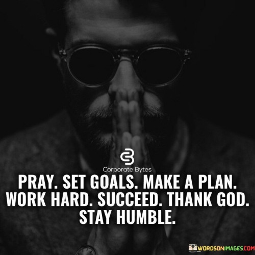 The quote outlines a path to success with spiritual and practical dimensions. "Pray" suggests seeking guidance, while "Set Goal" and "Make a Plan" emphasize clarity and strategy. "Work Hard" signifies effort, leading to "Succeed." "Thank God" acknowledges external support. "Stay Humble" highlights the need for modesty despite achievement.

The quote's steps blend faith and action. It's a reminder that success comes from diligent planning, effort, and acknowledging external help. Gratitude and humility ensure success is a balanced and meaningful achievement.

Ultimately, the quote underscores the importance of a comprehensive approach to success—combining faith, strategy, hard work, gratitude, and humility for a well-rounded and fulfilling journey.