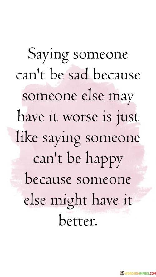 This quote highlights the fallacy of dismissing one's sadness based on the idea that others may be suffering more. It emphasizes that sadness is a valid emotion, regardless of others' circumstances. Drawing a parallel to happiness, it suggests that just as we can find joy despite others' greater achievements, we can also experience sadness without comparing our hardships to someone else's.

The quote challenges the notion that our feelings should be invalidated by comparison. It underscores the importance of acknowledging and accepting our emotions, regardless of external factors. Just as happiness is a personal experience, so is sadness, and both are an intrinsic part of being human.

In essence, the quote encourages empathy and understanding. It reminds us not to belittle our emotions or those of others based on external comparisons but to embrace and validate our feelings, recognizing that they are unique to our individual experiences.