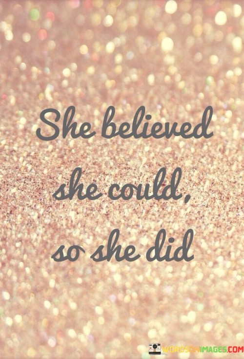 This short but impactful quote encapsulates the essence of self-belief and the power of determination in achieving one's goals and dreams. The phrase "She Believed She Could" speaks to the unwavering confidence and positive mindset of the individual, highlighting her belief in her own abilities and potential. It emphasizes the importance of self-assurance and inner conviction as the driving forces behind any endeavor. The second part of the quote, "So She Did," represents the tangible manifestation of her belief, indicating that her unwavering faith in herself translated into action and success. This simple yet profound quote serves as a powerful reminder of the potential that lies within each person when they believe in themselves and their capabilities.

In a broader context, this quote speaks to the significance of self-belief and its impact on shaping one's reality. It underlines the role of confidence and determination as catalysts for success, showing that when an individual truly believes in their abilities, they are more likely to take bold steps and persevere in the face of challenges. The phrase "She Believed She Could So She Did" is a testament to the power of positive thinking and the importance of nurturing a strong sense of self-worth. It also encourages individuals to overcome self-doubt and fear, trusting in their own potential and capacity to achieve their goals. This quote can serve as a source of motivation for anyone facing obstacles or pursuing their aspirations. It reminds us that believing in ourselves is a powerful force that can drive us to take action, make a difference, and turn our dreams into reality. Ultimately, this quote celebrates the triumph of self-belief and the transformative impact it can have on an individual's journey towards success and fulfillment.