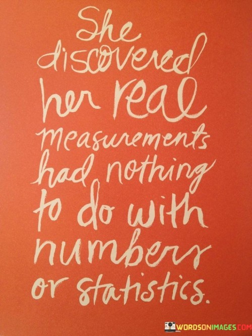 This quote encapsulates a powerful realization of self-worth and identity, emphasizing that a person's true value cannot be defined by external measurements or numerical statistics. The phrase "She Discovered Her Real Measurement Had Nothing To Do With Number or Statistics" speaks to the idea that a person's worth goes beyond quantifiable metrics and societal standards of success. It signifies a profound shift in perspective, where the individual recognizes that their true essence lies in qualities that cannot be measured, such as character, compassion, resilience, and personal growth. The quote celebrates the journey of self-discovery, where the person realizes that their identity is not confined to labels, achievements, or material possessions but is rooted in the intangible aspects of their being that make them unique and authentic. In a broader context, this quote challenges the notion of defining self-worth based on external factors or societal expectations. It encourages individuals to embrace their individuality and focus on inner growth and personal development rather than seeking validation through external measures of success. By emphasizing that "Her Real Measurement Had Nothing To Do With Number or Statistics," the quote empowers individuals to break free from the constraints of comparison and competition, recognizing that true fulfillment comes from embracing one's authentic self. It celebrates the journey of self-acceptance and self-love, where a person learns to value themselves for who they are, beyond the limitations of quantitative measurements. Ultimately, this quote inspires individuals to let go of the pressure to conform to society's narrow definitions of success and to instead find solace in their intrinsic worth, reminding us that our true measurement lies within the depth and richness of our character and the meaningful connections we build with others.