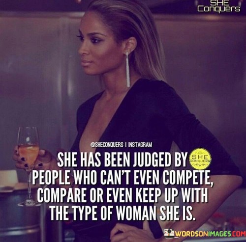 This quote portrays the resilience and strength of a remarkable woman who has faced judgment from others who are unable to comprehend her true worth and caliber. The phrase "She has been judged by people who can't even compete, compare, or even keep up with the type of woman she is" celebrates the unyielding spirit of a woman who stands out among the crowd and defies societal norms. Despite facing criticism and judgment, she remains undeterred, knowing that those who criticize her lack the capacity to match her accomplishments, character, and individuality. This quote champions the idea that some individuals may be quick to judge and critique others out of insecurity or jealousy, but a truly empowered woman rises above such negativity, recognizing her own worth and refusing to be defined by the opinions of others.

In a broader context, this quote reflects the challenges many extraordinary women may encounter as they navigate a world that may not always appreciate their uniqueness or success. It calls attention to the tendency for some to criticize or belittle accomplished women, often driven by their own insecurities or inability to keep up with the achievements of others. The quote also serves as a reminder that the judgment of others does not define a person's worth or potential, and that true strength lies in staying true to oneself and remaining undeterred by external opinions. By celebrating the resilience of women who rise above judgment and competition, this quote encourages others to embrace their own uniqueness and thrive despite any criticism they may face. It celebrates the courage and tenacity of women who refuse to conform to societal expectations, paving the way for greater empowerment and acceptance of individuality.