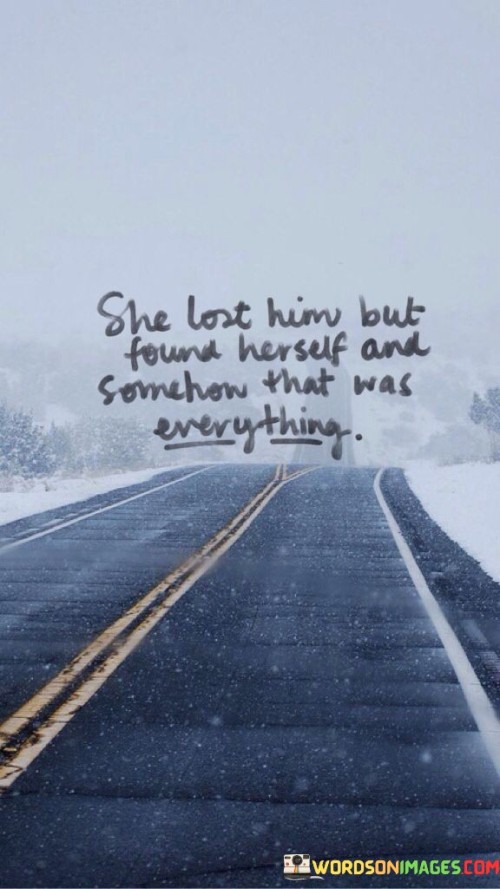 This poignant quote encapsulates the transformative journey of a woman who, despite experiencing the loss of a significant relationship, discovers her true self and finds profound fulfillment in the process. The phrase "She Lost Him" refers to the end of a romantic connection or a meaningful bond with another person, signifying a period of heartbreak and emotional struggle. However, the quote takes a powerful turn with "But Found Herself," suggesting that amidst the pain and sorrow, the woman embarks on a profound journey of self-discovery and introspection. This path of self-exploration leads her to uncover her inner strength, passions, and values, ultimately leading to a profound sense of self-awareness and empowerment. The phrase "Somehow That Was Everything" conveys that this process of finding herself surpasses any previous attachment or relationship in its significance and impact. In embracing her authentic self, she rediscovers her worth, independence, and resilience, and this newfound self-acceptance becomes the foundation for her sense of fulfillment and contentment.
In a broader context, this quote celebrates the power of self-discovery and personal growth that can arise from the aftermath of loss and heartache. It recognizes that navigating through the pain of losing someone can be an opportunity for profound transformation and empowerment. By shifting the focus from the loss of the relationship to the discovery of oneself, the quote highlights the resilience and strength that can emerge from adversity. It also challenges societal notions that often emphasize the importance of romantic relationships as defining elements of happiness and fulfillment. Instead, it emphasizes the significance of self-love and self-awareness, suggesting that true contentment comes from within. Ultimately, the quote serves as a reminder that even in the face of heartbreak, finding and embracing one's true self can lead to a sense of fulfillment that surpasses any external attachment, emphasizing the importance of valuing and nurturing one's own identity and journey of self-discovery.