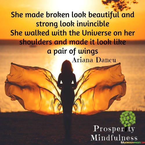 This evocative quote portrays the incredible strength and resilience of a remarkable woman. It commends her ability to transform adversity into something beautiful and to exude an aura of invincibility even in the face of challenges. The phrase "She made broken look beautiful" signifies her capacity to embrace her vulnerabilities and flaws, turning them into sources of empowerment and growth. Rather than succumbing to the weight of life's burdens, she emerges as a symbol of unwavering fortitude, depicted in the words "strong look invincible."The line "She walked with the universe on her shoulders" is a metaphorical representation of the heavy responsibilities and trials she endures, yet she carries them with grace and determination. It suggests that she navigates through life's hardships with a sense of purpose and cosmic connection, finding strength in the broader scheme of existence. The final part of the quote, "and made it look like a pair of wings," illustrates her ability to transcend challenges and transform them into opportunities for growth and freedom. She defies the odds, rising above her circumstances and embracing life's difficulties as stepping stones to elevate her spirit.In summary, this quote pays homage to the resilience of a strong and extraordinary woman. It applauds her for turning her vulnerabilities into sources of beauty, her strength into an aura of invincibility, and her burdens into wings that allow her to soar above the challenges that come her way. It serves as a powerful reminder of the indomitable human spirit and the potential for growth and transformation in the face of adversity