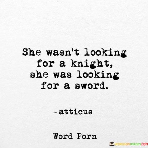 This quote challenges traditional gender roles and conveys a powerful message of empowerment and self-reliance for women. The phrase "she wasn't looking for a knight, she was looking for a sword" rejects the notion that women need to be rescued or dependent on others for their protection and happiness. Instead, it celebrates the strength, courage, and determination of women who seek to be the agents of their own destiny. In this context, the "knight" symbolizes the traditional male hero, often portrayed as the one who comes to save and protect the damsel in distress. However, the quote subverts this stereotype by suggesting that women don't need someone else to save them; they are capable of being their own saviors, represented by the "sword."The metaphor of the "sword" emphasizes the idea that women possess their own strength and power to overcome challenges and adversity. It signifies their ability to defend themselves, assert their independence, and forge their path in life. By seeking a "sword" rather than a "knight," the quote celebrates women who are assertive, fearless, and unafraid to stand up for themselves. It challenges society's expectations for women to be passive and dependent, urging them to embrace their agency and take control of their lives.Moreover, the quote also speaks to the importance of inner strength and self-discovery. It suggests that the journey to finding one's true self and purpose is more valuable than relying on external figures for validation or protection. By seeking a "sword," women are encouraged to discover their own strength, resilience, and potential, empowering them to navigate through life with confidence and determination.
Overall, this quote serves as a powerful reminder that women have the capacity to be their own heroes, strong and capable of facing life's challenges head-on. It promotes self-empowerment, independence, and authenticity, encouraging women to embrace their inner "sword" and to be the masters of their own destinies.