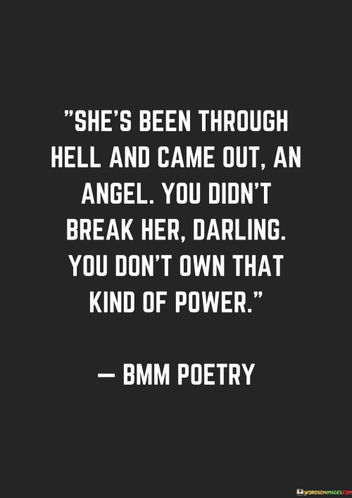 This powerful quote describes a woman who has endured immense hardships and challenges in her life, yet has emerged from these trials with a resilient and angelic spirit. The phrase "She's been through hell and came out an angel" portrays her ability to transform her experiences of suffering into something beautiful and divine. Despite facing adversity, she has retained her goodness, kindness, and compassion, embodying qualities often associated with angels. This portrayal emphasizes her strength and inner grace in the face of overwhelming difficulties.In essence, this quote celebrates the indomitable spirit of a woman who has faced adversity head-on and remained unyielding in her inner beauty and strength. It serves as an empowering message, highlighting the power of resilience, self-belief, and the capacity to transform life's trials into a source of grace and compassion. Ultimately, it reminds us that no matter what challenges we may encounter, we possess the strength within ourselves to emerge as stronger, wiser, and more compassionate beings.