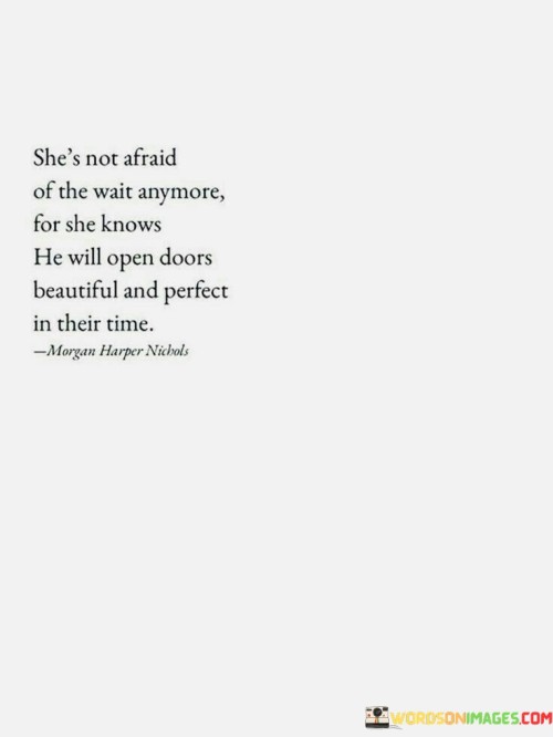 This quote conveys a powerful message of patience, trust, and faith in the unfolding of destiny. The phrase "She's not afraid of the wait anymore, for she knows He will open doors beautiful and perfect in their time" speaks to a woman who has come to a place of acceptance and peace in her life. The word "He" in this context may refer to a higher power or the universe, representing a belief in something greater than herself that orchestrates the course of life. This woman has learned to relinquish her fears and impatience, understanding that everything happens in its own perfect timing. Instead of rushing or forcing outcomes, she embraces the journey, confident that the future will present her with opportunities and experiences that are exquisitely timed and crafted for her growth and fulfillment.

In a broader context, this quote encourages individuals to adopt a mindset of surrender and trust, acknowledging that life's path is often unpredictable and may not follow our exact timelines or desires. It advocates for the acceptance of divine timing, a concept found in many spiritual and philosophical beliefs. This woman's lack of fear towards the wait symbolizes her confidence in the universe's wisdom and its ability to unfold life's events at the right moments. By letting go of fear and impatience, she opens herself to the flow of life, allowing doors to open in ways that are not only timely but also magnificent and in alignment with her highest good. This quote also inspires us to release the need for control, fostering a sense of serenity and peace in the face of uncertainty. Ultimately, it encourages us to trust the unfolding of our lives, knowing that beauty and perfection will emerge in their own divine time.