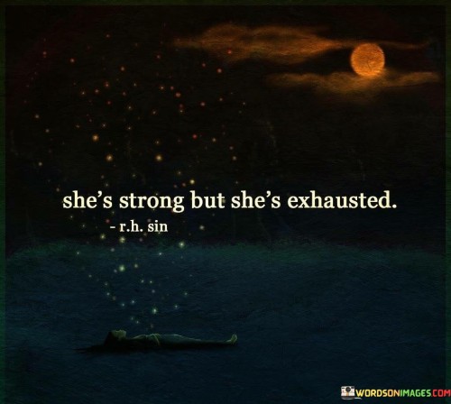 This quote encapsulates the complex and often contradictory nature of strength and exhaustion in a person, particularly in the context of women's experiences. The phrase "She's strong but she's exhausted" acknowledges the resilience and inner power of the individual while also shedding light on the toll that strength and endurance can take on a person's mental, emotional, and physical well-being. It speaks to the idea that strength is not always synonymous with invulnerability or boundless energy, and even the strongest individuals can reach a point of exhaustion due to the challenges they face in their lives.In a broader context, this quote also addresses the societal expectations and pressures placed on women to be strong and to persevere, often at the expense of their own well-being. It sheds light on the importance of acknowledging and addressing the mental and emotional toll of strength, urging individuals to prioritize self-care and seek support when needed. It serves as a reminder that even the strongest individuals need rest and moments of vulnerability, and that it is okay to acknowledge and express the need for rest and recuperation. Ultimately, the quote offers a nuanced perspective on strength and resilience, emphasizing the significance of finding balance and self-compassion in the face of life's challenges.