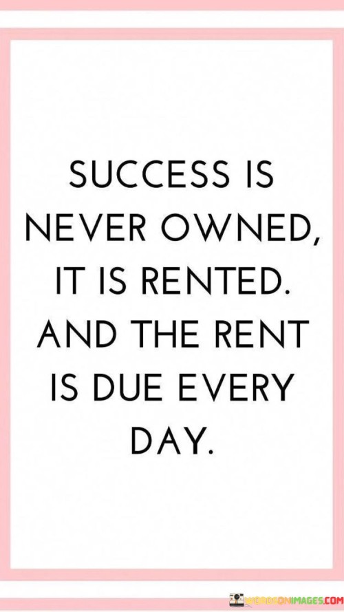 "Success Is Never Owned": This phrase suggests that success isn't a permanent possession. It emphasizes that success isn't a one-time achievement but rather an ongoing journey.

"It Is Rented, And the Rent Is Due Every Day": This part uses the metaphor of renting to convey that success requires continuous effort. Just as with renting a property, individuals must consistently invest time and energy to maintain their success.

In essence, the quote highlights the need for ongoing dedication and commitment to sustain success. It emphasizes that achievements must be nurtured daily through consistent action and perseverance.