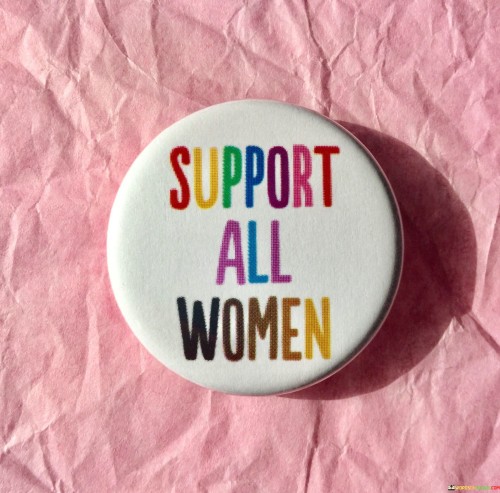 The quote "Support All Women" embodies a powerful and inclusive message of solidarity among women, urging for collective support and upliftment regardless of differences in background, beliefs, or circumstances. At its core, the quote calls for a united front in advocating for women's rights, well-being, and empowerment. It recognizes that women face a myriad of challenges and struggles, often influenced by intersecting factors such as race, ethnicity, socioeconomic status, sexual orientation, and more. Despite these differences, the quote emphasizes the importance of setting aside divisions and standing together as a cohesive force to create positive change and foster a more equitable society.
Supporting all women goes beyond mere rhetoric; it entails actively listening, understanding, and empathizing with the diverse experiences and perspectives of women from all walks of life. It means acknowledging that the struggles faced by one woman resonate with others, and that their triumphs and achievements benefit the entire community. By embracing the idea of supporting all women, we commit to dismantling barriers and prejudices that may exist within and outside women's circles. It encourages promoting inclusivity and amplifying the voices of marginalized and underrepresented women, recognizing that true progress can only be achieved when no woman is left behind. Furthermore, the quote serves as a reminder that women's empowerment is not a zero-sum game. Instead, supporting one another fosters a collective strength that elevates the status of women worldwide.