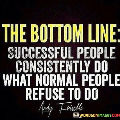 The Bottom Line": This phrase introduces a fundamental principle or conclusion. In this context, it serves as a preamble to the core idea about success and the traits that set successful people apart.

"Successful People Consistently Do What Normal People Refuse to Do": This statement highlights a key distinction between successful individuals and others. It suggests that success is often rooted in the willingness to take actions that might be considered challenging, uncomfortable, or unconventional. Successful people persistently embrace tasks or challenges that others shy away from due to fear, discomfort, or lack of motivation.

In essence, this quote underscores the importance of discipline, determination, and the ability to step outside one's comfort zone as crucial factors that propel individuals toward success. It conveys that the actions one is willing to take, even when they are difficult, can significantly contribute to achieving exceptional results.