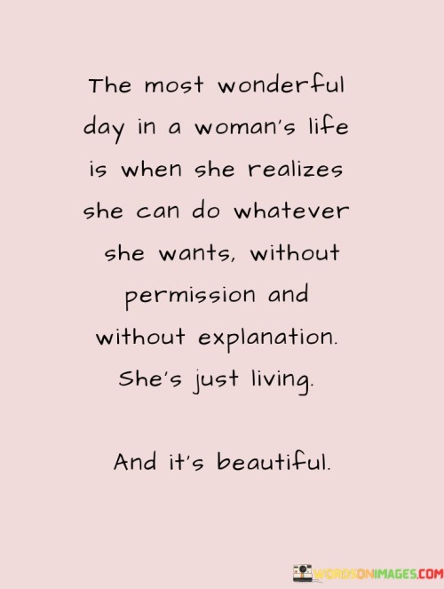 This quote celebrates the empowering moment in a woman's life when she comes to the profound realization that she has the autonomy and agency to pursue her dreams and desires without seeking permission or offering explanations. The phrase "The most wonderful day in a woman's life is when she realizes she can do whatever she wants without permission and without explanation; she's just living, and it's beauty" highlights the transformative nature of this realization, which liberates her from societal constraints and empowers her to live life on her own terms. It signifies a pivotal shift in mindset, where she sheds the need for external validation and fully embraces her independence, self-determination, and freedom to pursue her passions. This moment of awakening is a celebration of the inherent beauty and strength in a woman's ability to chart her own path, make her own choices, and embrace the fullness of her existence without seeking approval from others. In a broader context, this quote speaks to the significance of women's empowerment and the journey of self-discovery. It underscores the importance of breaking free from the traditional roles and expectations imposed on women, enabling them to recognize their intrinsic worth and capabilities. By celebrating the day when a woman realizes she can forge her own destiny without constraints, the quote encourages a shift towards a more inclusive and equitable society. It inspires women to embrace their authenticity, embrace their aspirations without hesitation, and to challenge patriarchal norms that have historically limited their agency and potential. Ultimately, this quote celebrates the beauty of a woman's liberation, where she embraces her autonomy and lives authentically, free from the need for external validation, radiating strength, and confidence in her journey of self-discovery.