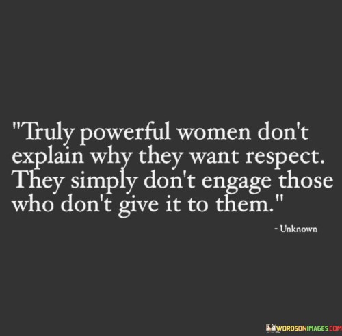 The quote "Truly Powerful Women Don't Explain Why They Want Respect; They Simply Don't Engage Those Who Don't Give It to Them" conveys the idea that genuine strength and empowerment come from within, and powerful women do not feel the need to justify their desire for respect. Instead, they assert their worth and boundaries by refusing to engage with individuals who do not treat them with the respect they deserve. The quote promotes the notion that powerful women prioritize their self-worth and dignity, choosing not to waste their time or energy on those who do not value and respect them.
At its core, the quote emphasizes the importance of self-respect and the recognition that seeking validation from others is unnecessary when one knows their own worth. Truly powerful women do not feel the need to explain or defend their desire for respect because they have a deep sense of confidence and self-assurance. They understand that respect is a fundamental right and requirement in any healthy relationship or interaction, and they refuse to tolerate disrespect or mistreatment.By not engaging with those who don't give them respect, powerful women establish firm boundaries and protect their emotional well-being. This stance demonstrates their ability to prioritize their own happiness and self-respect over trying to change or convince others to treat them better. It also sends a clear message that they will not tolerate toxic or disrespectful behavior, encouraging others to treat them with the dignity they deserve.In essence, this quote celebrates the strength and assertiveness of powerful women who are secure in their self-worth and understand that respect is not negotiable. It inspires others to follow their example by valuing themselves and refusing to engage with anyone who does not recognize and honor their inherent worth as individuals.