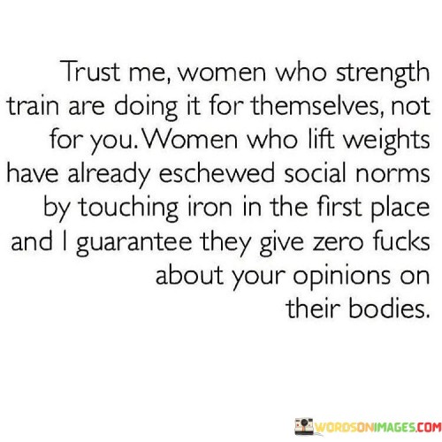 This empowering quote celebrates women who engage in strength training and weightlifting, emphasizing their independence, resilience, and disregard for societal norms and judgments about their bodies. The phrase "Trust me, women who strength train are doing it for themselves, not for you" highlights the autonomy and self-determination of women who pursue strength training. It challenges the notion that women's fitness goals should be driven by external validation or the opinions of others. By choosing to lift weights and train for strength, these women defy traditional gender roles and expectations, asserting their right to prioritize their physical well-being and personal growth.

The quote goes on to assert that women who lift weights have already challenged societal norms by engaging in activities typically associated with male-dominated spaces. Their willingness to touch iron and embrace strength training demonstrates their confidence and determination to break barriers and shatter stereotypes. Additionally, the phrase boldly proclaims that these women are unfazed by others' opinions about their bodies. They are unapologetic about their fitness journey, secure in their self-image, and do not seek validation from external sources.

In a broader context, this quote celebrates the power of self-empowerment and body positivity among women. It encourages women to define their own fitness goals and embrace activities that make them feel strong, confident, and fulfilled. By embracing strength training, women challenge societal norms that have historically confined them to narrow roles and expectations. This quote serves as a reminder that women have the agency to make choices that prioritize their well-being and personal growth, free from judgment or approval-seeking from others. It inspires women to take ownership of their bodies and fitness journeys, unapologetically pursuing activities that bring them joy and fulfillment, while rejecting any negative opinions or criticism that may come their way.