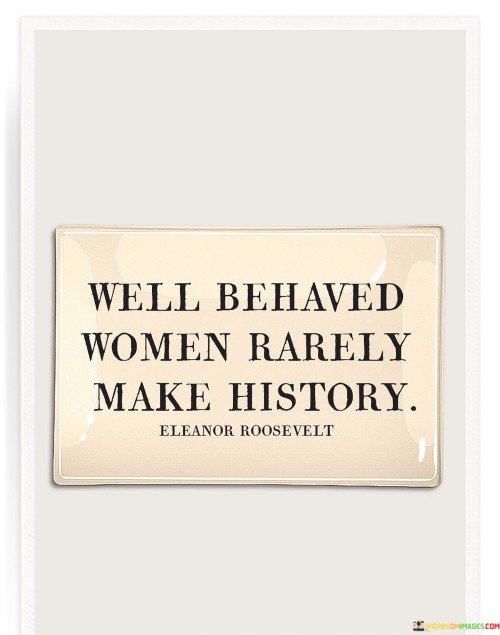 The quote "Well-behaved women rarely make history" is a powerful and thought-provoking statement that challenges traditional societal expectations placed on women. It suggests that women who conform to societal norms, follow rules unquestioningly, and avoid rocking the boat are less likely to leave a lasting impact or create significant change in history. Instead, the quote celebrates women who dare to challenge the status quo, break boundaries, and stand up for their beliefs, even if it means being seen as unconventional or rebellious. These trailblazing women are the ones who often make history, leaving a lasting legacy for future generations to admire and draw inspiration from.

At its core, the quote encourages women to be bold, assertive, and unapologetically themselves. It serves as a call to action, urging women to reject the limitations imposed on them by societal expectations and norms. It emphasizes that true change and progress come from those who are willing to challenge the prevailing attitudes and fight for equality and justice.The quote also sheds light on the historical marginalization of women's contributions and achievements. In many historical contexts, women's voices were silenced or downplayed, and their acts of courage and resilience were often overlooked. By highlighting the role of non-conformist women in making history, the quote seeks to reevaluate and recognize the significant impact women have had throughout the ages.In summary, "well-behaved women rarely make history" is a rallying cry for women to be fearless, assertive, and unafraid to challenge the status quo. It celebrates the contributions of women who have defied societal norms and expectations, making history by fighting for their rights, breaking barriers, and leaving an indelible mark on the world. The quote reminds us that true progress comes from those who dare to challenge the existing order, and it inspires women to embrace their power and agency in shaping the course of history.