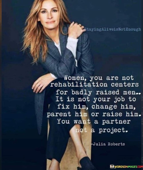 The quote "Women, you are not rehabilitation centers for badly raised men. It is not your job to fix him, change him, parent him, or raise him. You want a partner, not a project" speaks out against the harmful notion that women are responsible for "fixing" or "changing" men who may have behavioral or emotional issues due to their upbringing. It rejects the idea that women should take on the role of caregivers or saviors for men who need personal growth and development. Instead, the quote emphasizes the importance of seeking equal and healthy partnerships, where both individuals support and complement each other's lives without one person taking on the burden of repairing the other.
In essence, this quote advocates for women's autonomy and self-respect. It encourages women to set boundaries and not allow themselves to be treated as caretakers for men who require personal growth or healing. By affirming that women are not rehabilitation centers, the quote empowers women to prioritize their own well-being and pursue relationships based on mutual respect, understanding, and shared growth.Overall, this quote promotes the importance of fostering healthy, equal partnerships that allow both individuals to thrive and grow together, free from the burden of trying to "fix" or change one another. It challenges harmful gender stereotypes and reinforces the value of self-respect and autonomy in relationships.