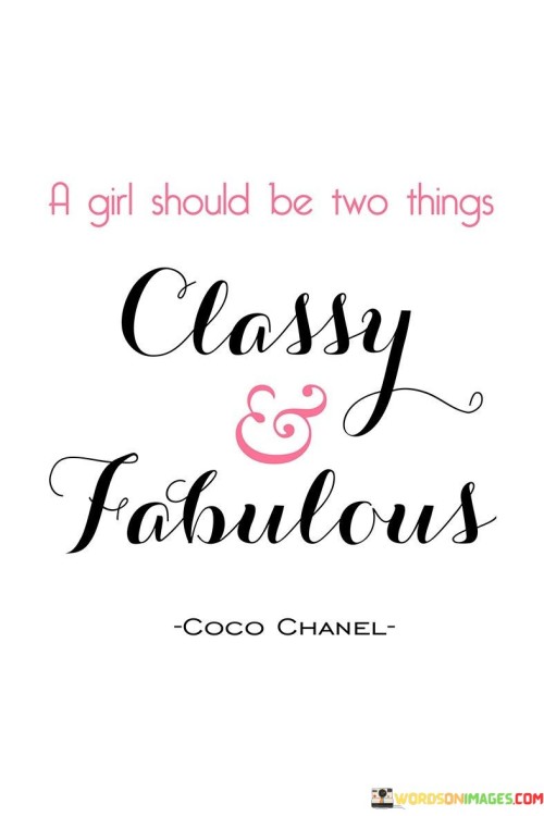 This quote, "A girl should be two things: classy and fabulous," encapsulates a vision of womanhood that prioritizes elegance, sophistication, and individuality. It conveys the idea that women possess a unique blend of qualities that can encompass both classiness and fabulousness, two attributes that are not mutually exclusive. The term "classy" implies a sense of refined manners, grace, and timeless style, suggesting that a woman should carry herself with dignity and poise. On the other hand, "fabulous" conveys a sense of glamour, confidence, and the ability to embrace one's distinctiveness, celebrating what makes her stand out from the crowd. This quote celebrates the idea that women should not be confined to societal stereotypes but rather embrace the richness of their personalities, combining elegance with individuality to create their own definition of femininity.In essence, the quote encourages women to embrace their authenticity and embrace both sides of themselves: the poised and sophisticated aspect as well as the vibrant and unique aspect. It empowers women to define their femininity on their own terms, rejecting limiting notions of what it means to be a girl or a woman. By embodying both classiness and fabulousness, women can exude self-assurance and allure, projecting an image of empowerment and celebrating their multifaceted nature. The quote reminds women that they have the freedom to express their personality and style, creating a sense of fulfillment and confidence that radiates from within. Ultimately, it calls for women to be true to themselves, embracing their elegance and embracing their individuality, making them not only classy and fabulous but also authentic and empowered in their own unique way.