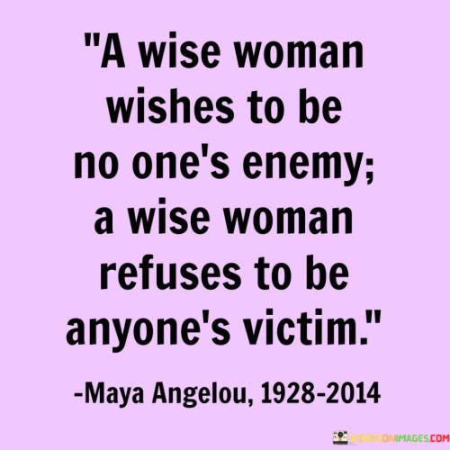 The quote "A Wise Woman Wishes To Be No One's Enemy, a wise woman refuses to be anyone's victim" embodies the strength, independence, and wisdom of empowered women. It highlights the importance of maintaining self-respect and setting healthy boundaries in relationships and life. The first part of the quote conveys the idea that a wise woman seeks harmony and peace, avoiding conflict and animosity with others. Rather than harboring ill will or seeking to harm others, she values understanding and empathy, striving for positive connections and mutual respect.The second part of the quote emphasizes the woman's refusal to be a victim, emphasizing her determination to take charge of her life and assert her agency. It speaks to her resilience and refusal to allow anyone to diminish her worth or exploit her vulnerabilities. Instead of succumbing to victimhood, she stands firm in her beliefs and values, paving the way for empowerment and personal growth.Together, the quote reinforces the concept of personal sovereignty, asserting that a wise woman knows how to navigate relationships and challenges with grace and strength. She understands the power of choosing her battles wisely, refusing to let external circumstances define her or undermine her sense of self. By embodying this wisdom, she fosters a sense of self-assuredness and inspires others to navigate life with dignity and autonomy.In summary, "A Wise Woman Wishes To Be No One's Enemy, a wise woman refuses to be anyone's victim" represents a powerful call for women to cultivate wisdom, strength, and self-respect. It advocates for building positive relationships based on empathy and understanding, while also encouraging women to stand tall and assert their autonomy in the face of adversity. This quote serves as a reminder of the inherent strength and resilience within women, inspiring them to embrace their wisdom and empowerment to shape their destinies positively.