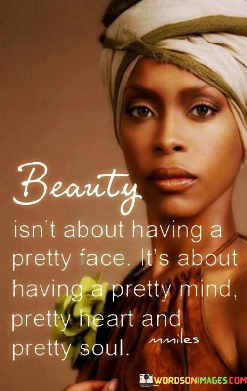 The quote "beauty isn't about having a pretty face, it's about having a pretty mind, pretty heart, and pretty soul" challenges conventional notions of beauty. It asserts that true beauty radiates from within, encompassing qualities beyond physical appearance. A "pretty mind" signifies intelligence, curiosity, and open-mindedness, while a "pretty heart" refers to kindness, empathy, and compassion.

This quote underscores the importance of inner qualities in defining beauty. It suggests that a radiant soul, characterized by authenticity and depth, contributes to genuine attractiveness. By focusing on nurturing qualities like wisdom, love, and inner strength, the quote promotes a holistic view of beauty that extends far beyond surface-level aesthetics.

Ultimately, this quote encourages a shift in perspective, emphasizing the significance of cultivating inner virtues. It urges us to prioritize the refinement of our minds, hearts, and souls, recognizing that true beauty emerges when these aspects harmoniously align. In embracing this concept, we move towards a more inclusive and meaningful understanding of beauty that transcends fleeting physical attributes.